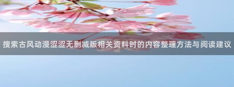 YY漫画全集阅读:搜索古风动漫涩涩无删减版相关资料时的内容整理方法与阅读建议配图